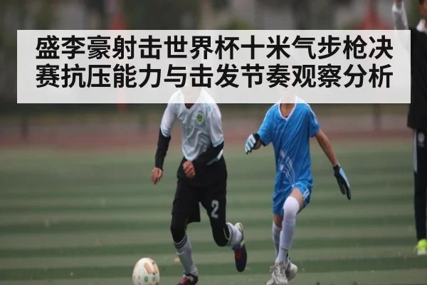 盛李豪射击世界杯十米气步枪决赛抗压能力与击发节奏观察分析
