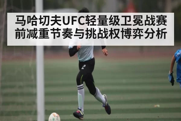 马哈切夫UFC轻量级卫冕战赛前减重节奏与挑战权博弈分析